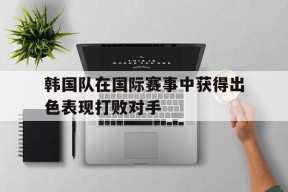 金年会平台-包含韩国队在国际赛事中获得出色表现打败对手的词条