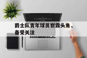 金年会平台-关于爵士队青年球员崭露头角，备受关注的信息