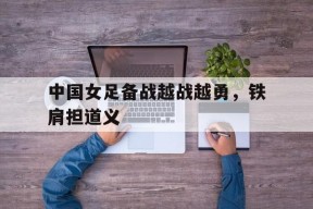 金年会APP-中国女足备战越战越勇，铁肩担道义