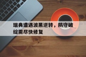 金年会官网-瑞典遭遇波黑逆转，防守破绽需尽快修复(中国女篮vs波黑回放)