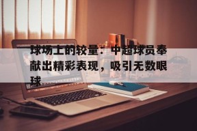 金年会平台-关于球场上的较量：中超球员奉献出精彩表现，吸引无数眼球的信息