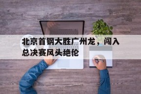 金年会APP-北京首钢大胜广州龙，闯入总决赛风头绝伦的简单介绍