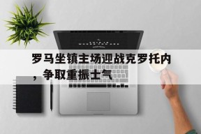 金年会平台-包含罗马坐镇主场迎战克罗托内，争取重振士气的词条