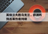 金年会体育-英格兰大胜乌克兰，欧洲杯预选赛热度持续的简单介绍