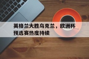 金年会体育-英格兰大胜乌克兰，欧洲杯预选赛热度持续的简单介绍